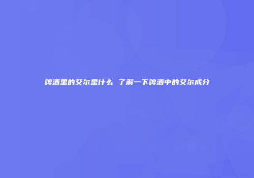 啤酒里的艾尔是什么 了解一下啤酒中的艾尔成分