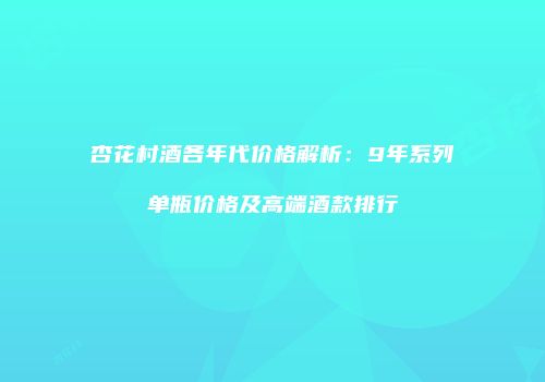 杏花村酒各年代价格解析：9年系列单瓶价格及高端酒款排行