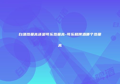 白酒热量高还是可乐热量高-可乐和啤酒哪个热量高