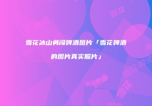 雪花冰山勇闯啤酒图片「雪花啤酒的图片真实照片」