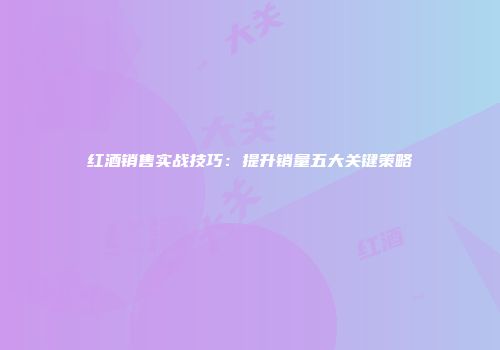 红酒销售实战技巧：提升销量五大关键策略