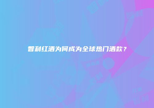 智利红酒为何成为全球热门酒款？