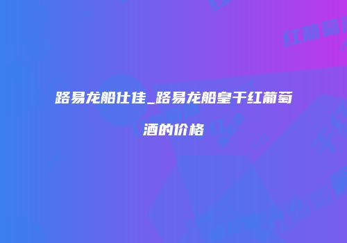 路易龙船仕佳_路易龙船皇干红葡萄酒的价格