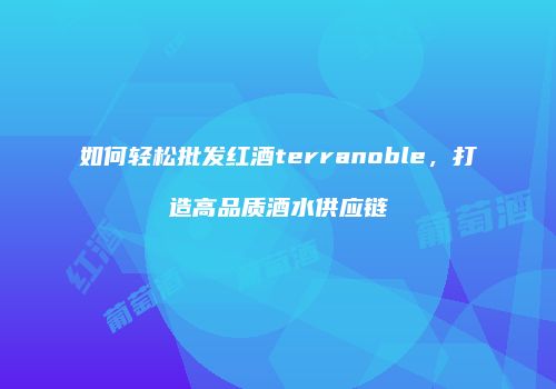 如何轻松批发红酒terranoble，打造高品质酒水供应链