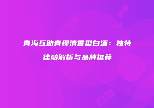 青海互助青稞清香型白酒：独特佳酿解析与品牌推荐