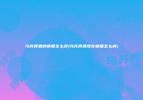 乌苏啤酒的销量怎么样(乌苏啤酒现在销量怎么样)