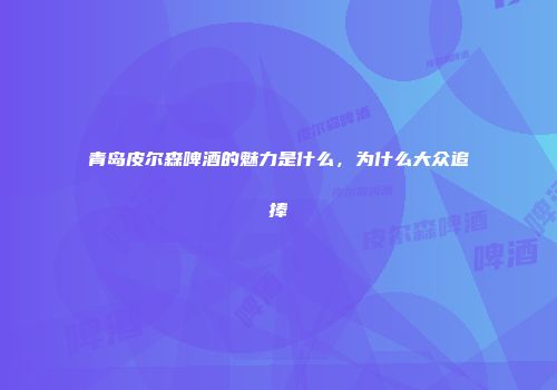 青岛皮尔森啤酒的魅力是什么，为什么大众追捧
