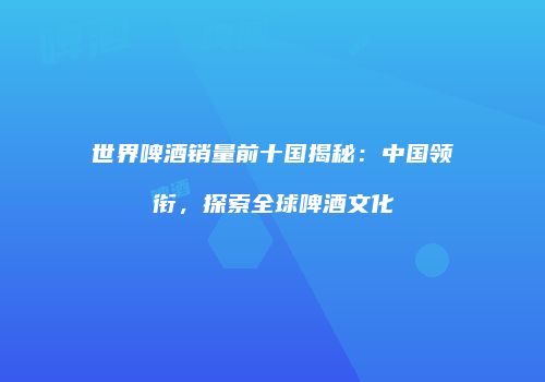 世界啤酒销量前十国揭秘：中国领衔，探索全球啤酒文化