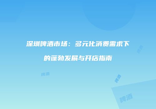 深圳啤酒市场：多元化消费需求下的蓬勃发展与开店指南