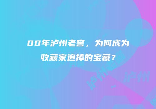 00年泸州老窖，为何成为收藏家追捧的宝藏？