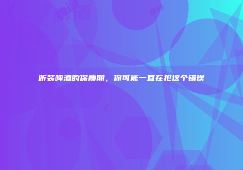 听装啤酒的保质期，你可能一直在犯这个错误