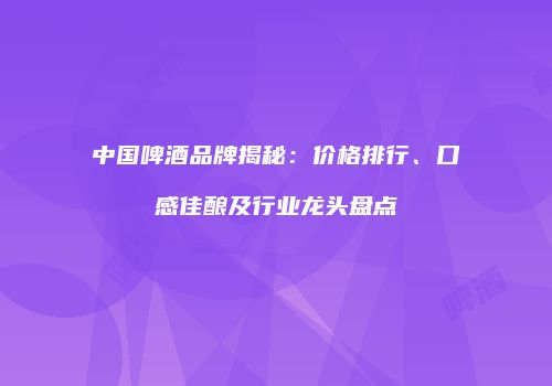 中国啤酒品牌揭秘：价格排行、口感佳酿及行业龙头盘点
