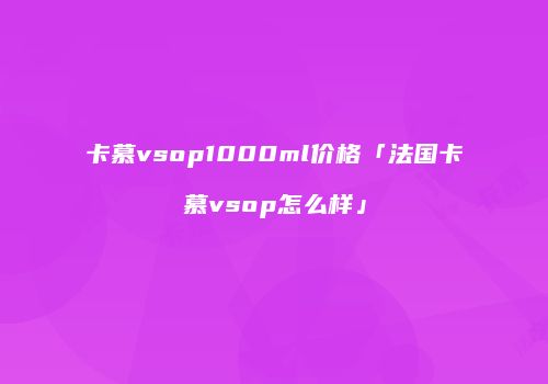 卡慕vsop1000ml价格「法国卡慕vsop怎么样」