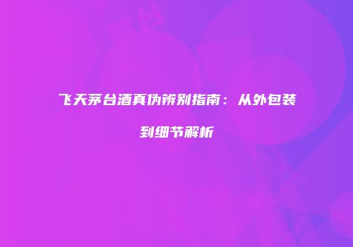 飞天茅台酒真伪辨别指南：从外包装到细节解析