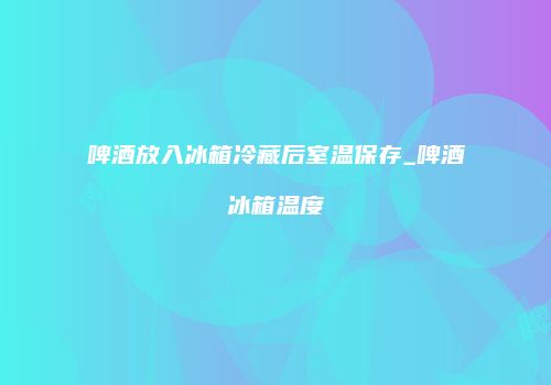 啤酒放入冰箱冷藏后室温保存_啤酒冰箱温度