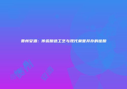 贵州安酒：传统酿造工艺与现代荣誉并存的佳酿