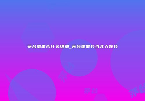 茅台董事长什么级别_茅台董事长当北大校长