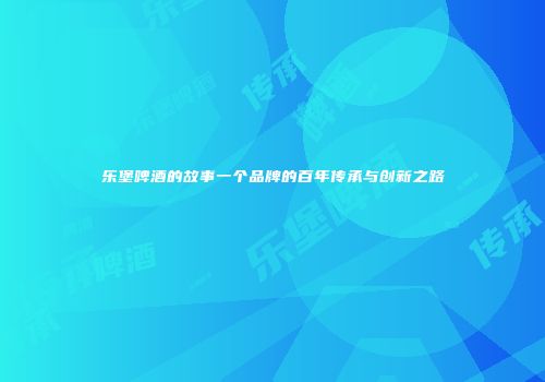 乐堡啤酒的故事一个品牌的百年传承与创新之路