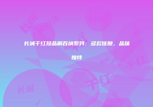 长城干红珍品解百纳系列：多款佳酿，品味独特