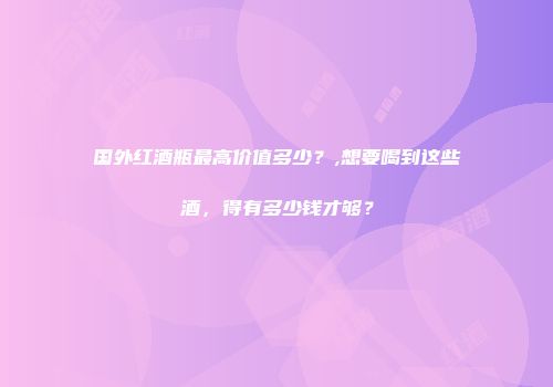 国外红酒瓶最高价值多少？,想要喝到这些酒，得有多少钱才够？