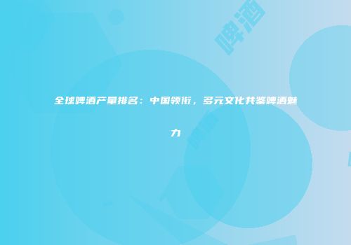 全球啤酒产量排名：中国领衔，多元文化共鉴啤酒魅力