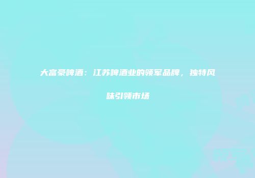 大富豪啤酒：江苏啤酒业的领军品牌，独特风味引领市场