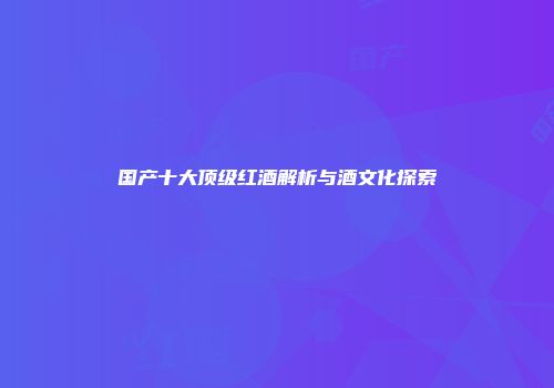 国产十大顶级红酒解析与酒文化探索