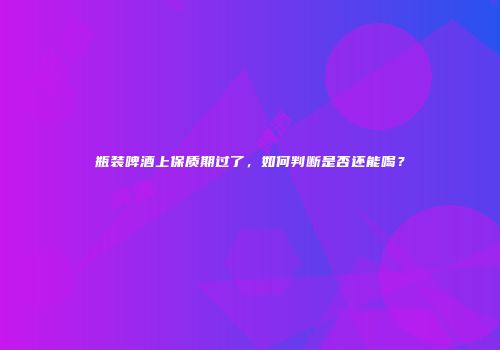 瓶装啤酒上保质期过了，如何判断是否还能喝？