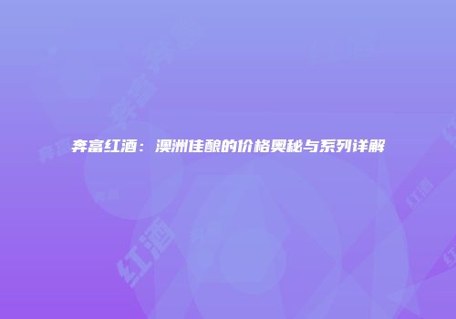 奔富红酒：澳洲佳酿的价格奥秘与系列详解