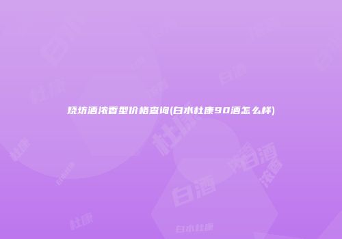 烧坊酒浓香型价格查询(白水杜康90酒怎么样)
