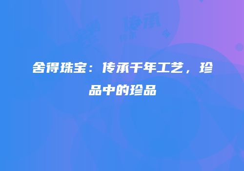 舍得珠宝：传承千年工艺，珍品中的珍品