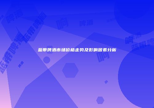 蓝带啤酒市场价格走势及影响因素分析