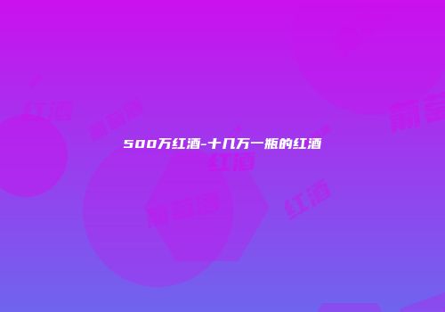 500万红酒-十几万一瓶的红酒