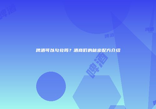 啤酒可以勾兑吗？酒商们的秘密配方介绍
