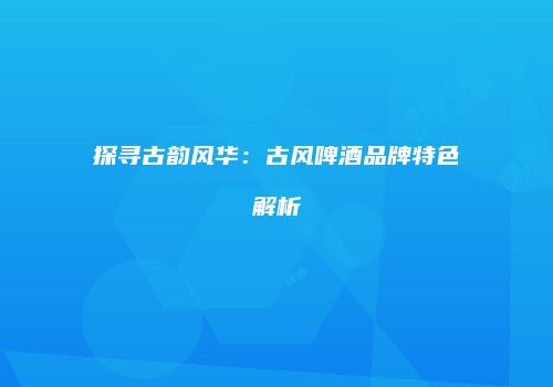 探寻古韵风华：古风啤酒品牌特色解析
