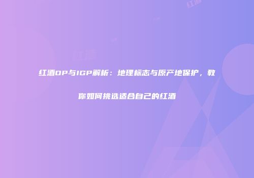 红酒OP与IGP解析：地理标志与原产地保护，教你如何挑选适合自己的红酒
