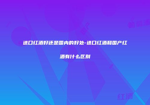 进口红酒好还是国内的好处-进口红酒和国产红酒有什么区别