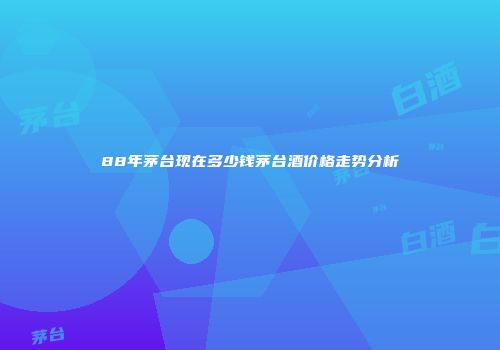 88年茅台现在多少钱茅台酒价格走势分析