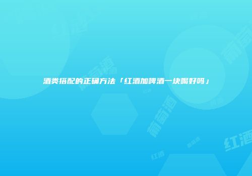 酒类搭配的正确方法「红酒加啤酒一块喝好吗」