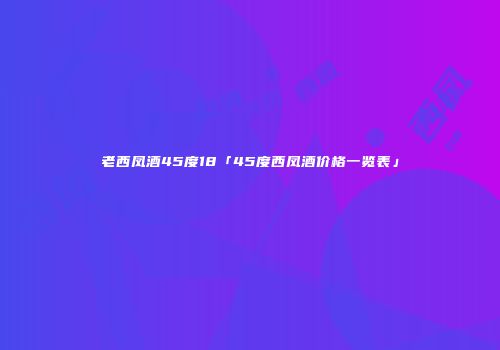 老西凤酒45度18「45度西凤酒价格一览表」
