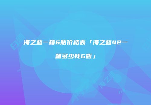 海之蓝一箱6瓶价格表「海之蓝42一箱多少钱6瓶」