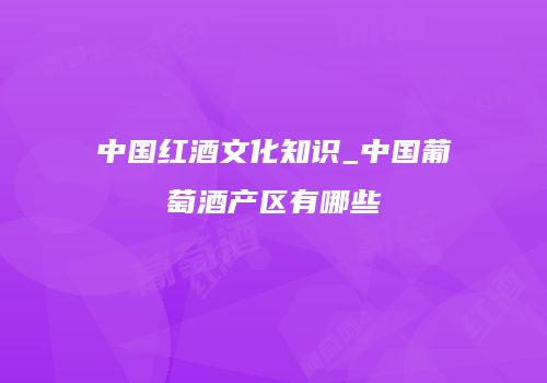 中国红酒文化知识_中国葡萄酒产区有哪些