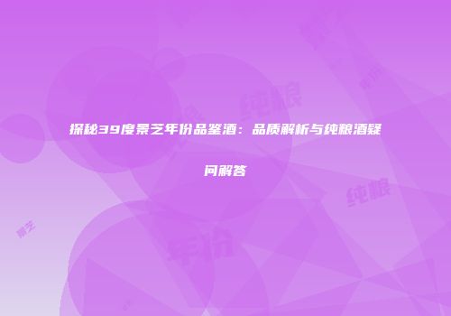 探秘39度景芝年份品鉴酒：品质解析与纯粮酒疑问解答