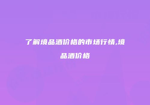 了解境品酒价格的市场行情,境品酒价格