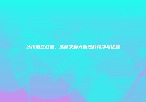 冰川酒庄红酒，品味来自大自然的纯净与优雅
