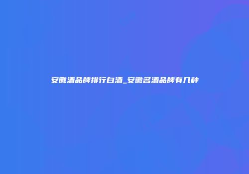 安徽酒品牌排行白酒_安徽名酒品牌有几种