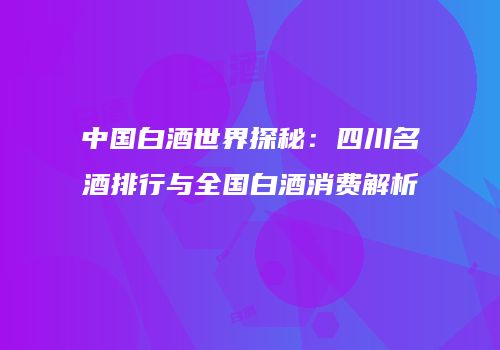 中国白酒世界探秘：四川名酒排行与全国白酒消费解析