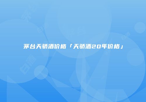 茅台天骄酒价格「天骄酒20年价格」