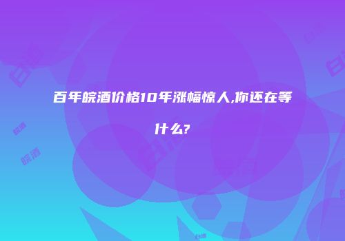 百年皖酒价格10年涨幅惊人,你还在等什么?