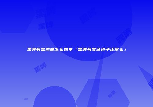 黑啤有黑渣是怎么回事「黑啤有黑色渣子正常么」